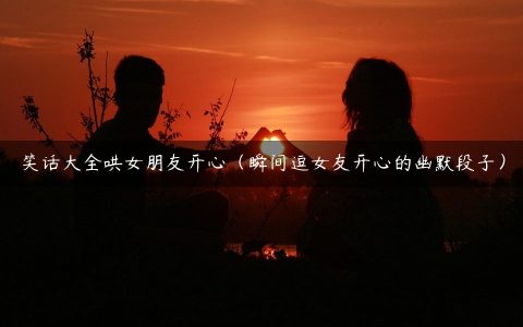 笑话大全哄女朋友开心（瞬间逗女友开心的幽默段子）